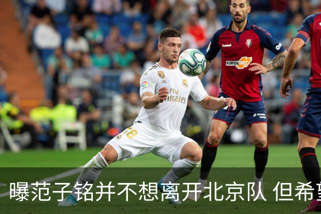 曝范子铭并不想离开北京队 但希望有球打不想待废